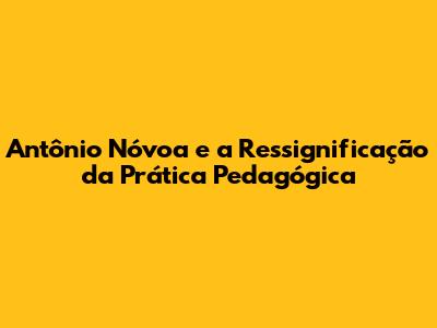 Antônio Nóvoa e a Ressignificação da Prática Pedagógica