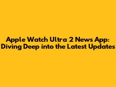 Apple Watch Ultra 2 News App: Diving Deep into the Latest Updates
