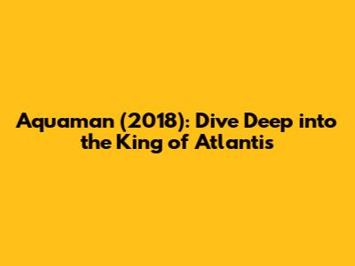Aquaman (2018): Dive Deep into the King of Atlantis