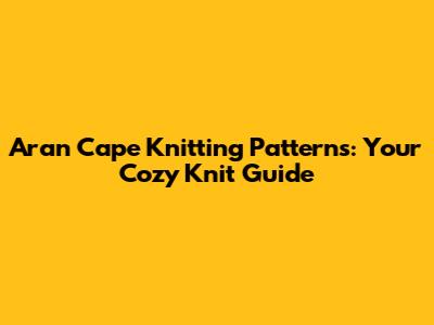 Aran Cape Knitting Patterns: Your Cozy Knit Guide
