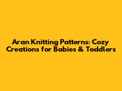 Aran Knitting Patterns: Cozy Creations for Babies & Toddlers