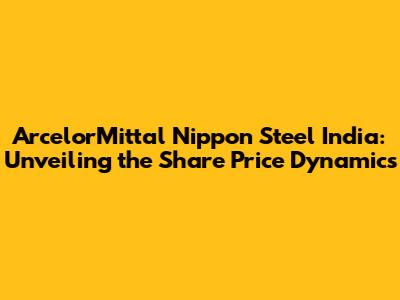 ArcelorMittal Nippon Steel India: Unveiling the Share Price Dynamics