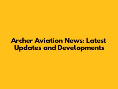 Archer Aviation News: Latest Updates and Developments