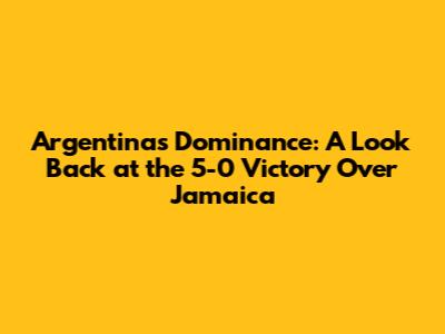 Argentina's Dominance: A Look Back at the 5-0 Victory Over Jamaica