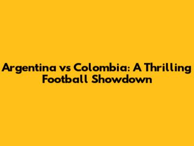 Argentina vs Colombia: A Thrilling Football Showdown