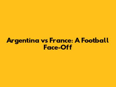Argentina vs France: A Football Face-Off