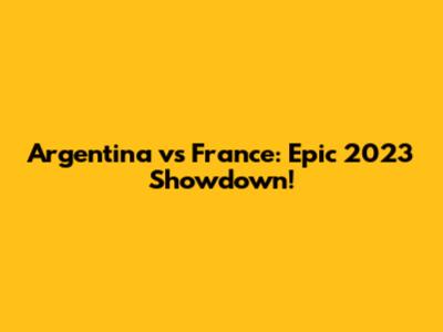 Argentina vs France: Epic 2023 Showdown!