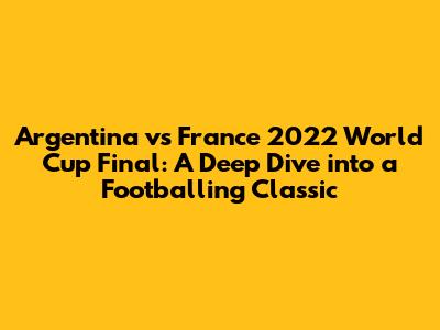Argentina vs France 2022 World Cup Final: A Deep Dive into a Footballing Classic