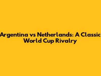 Argentina vs Netherlands: A Classic World Cup Rivalry