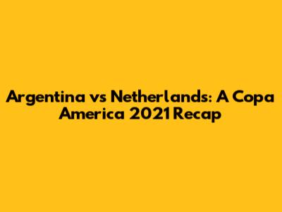 Argentina vs Netherlands: A Copa America 2021 Recap