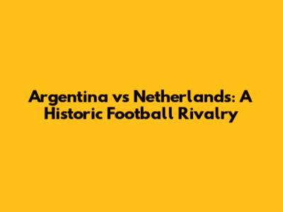 Argentina vs Netherlands: A Historic Football Rivalry