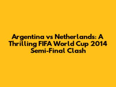 Argentina vs Netherlands: A Thrilling FIFA World Cup 2014 Semi-Final Clash