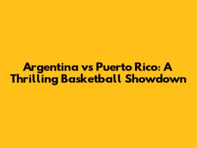 Argentina vs Puerto Rico: A Thrilling Basketball Showdown
