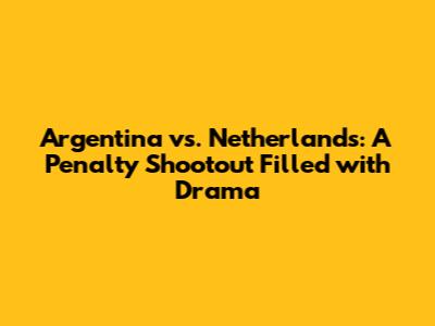 Argentina vs. Netherlands: A Penalty Shootout Filled with Drama