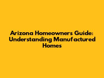 Arizona Homeowners Guide: Understanding Manufactured Homes