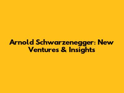 Arnold Schwarzenegger: New Ventures & Insights