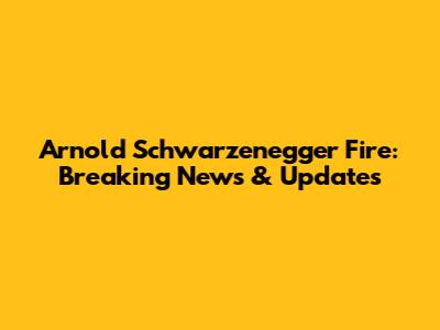 Arnold Schwarzenegger Fire: Breaking News & Updates