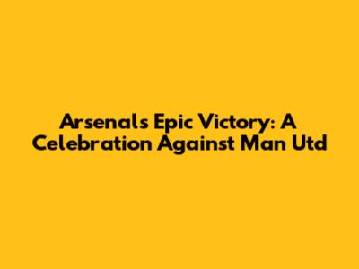 Arsenal's Epic Victory: A Celebration Against Man Utd