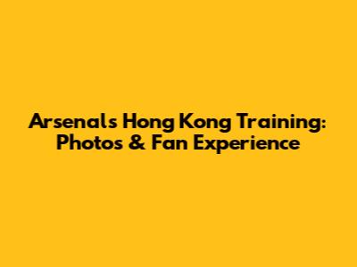 Arsenal's Hong Kong Training: Photos & Fan Experience