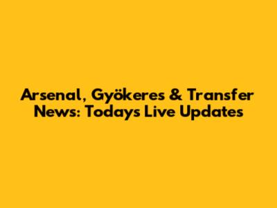 Arsenal, Gyökeres & Transfer News: Today's Live Updates