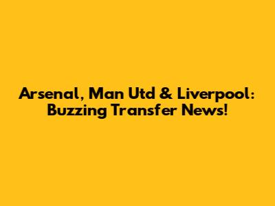 Arsenal, Man Utd & Liverpool: Buzzing Transfer News!