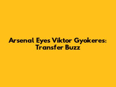 Arsenal Eyes Viktor Gyokeres: Transfer Buzz