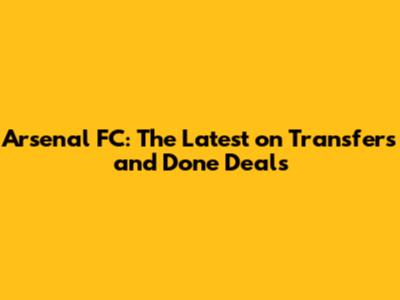 Arsenal FC: The Latest on Transfers and Done Deals