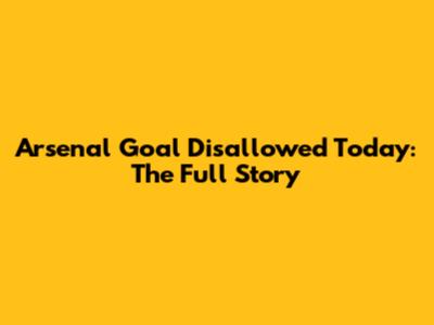 Arsenal Goal Disallowed Today: The Full Story