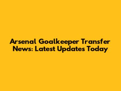 Arsenal Goalkeeper Transfer News: Latest Updates Today