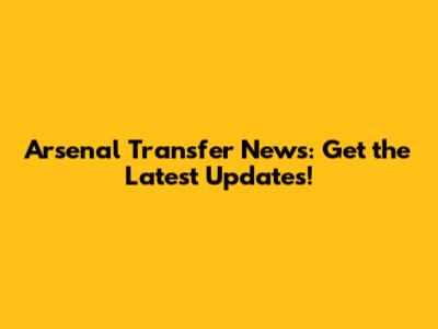 Arsenal Transfer News: Get the Latest Updates!