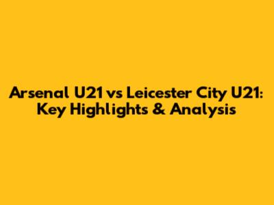 Arsenal U21 vs Leicester City U21: Key Highlights & Analysis