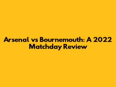 Arsenal vs Bournemouth: A 2022 Matchday Review