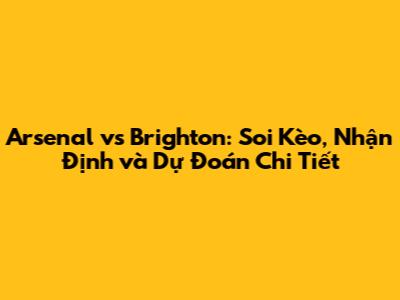 Arsenal vs Brighton: Soi Kèo, Nhận Định và Dự Đoán Chi Tiết