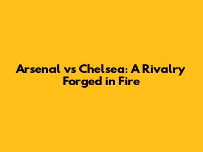 Arsenal vs Chelsea: A Rivalry Forged in Fire