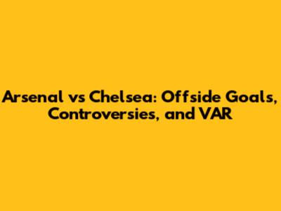 Arsenal vs Chelsea: Offside Goals, Controversies, and VAR
