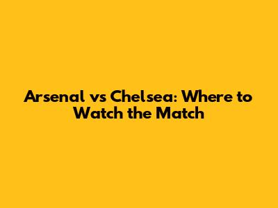 Arsenal vs Chelsea: Where to Watch the Match
