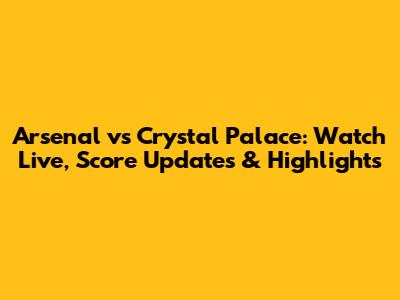 Arsenal vs Crystal Palace: Watch Live, Score Updates & Highlights