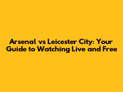 Arsenal vs Leicester City: Your Guide to Watching Live and Free