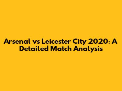 Arsenal vs Leicester City 2020: A Detailed Match Analysis