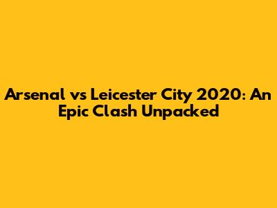 Arsenal vs Leicester City 2020: An Epic Clash Unpacked