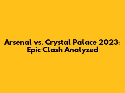 Arsenal vs. Crystal Palace 2023: Epic Clash Analyzed