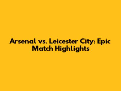Arsenal vs. Leicester City: Epic Match Highlights