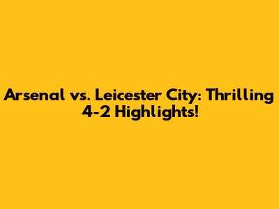Arsenal vs. Leicester City: Thrilling 4-2 Highlights!