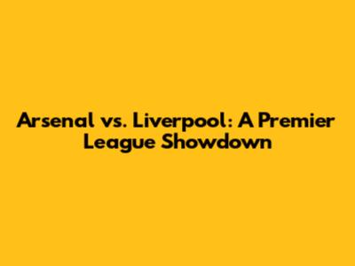 Arsenal vs. Liverpool: A Premier League Showdown