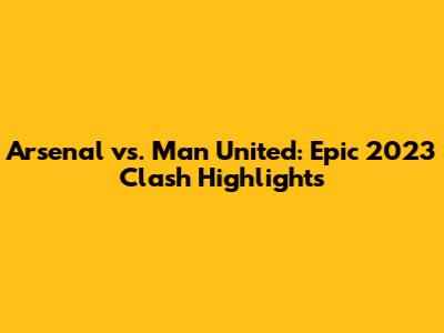Arsenal vs. Man United: Epic 2023 Clash Highlights