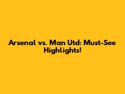 Arsenal vs. Man Utd: Must-See Highlights!