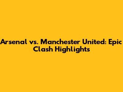 Arsenal vs. Manchester United: Epic Clash Highlights