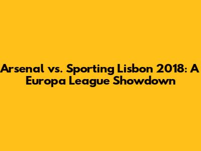 Arsenal vs. Sporting Lisbon 2018: A Europa League Showdown