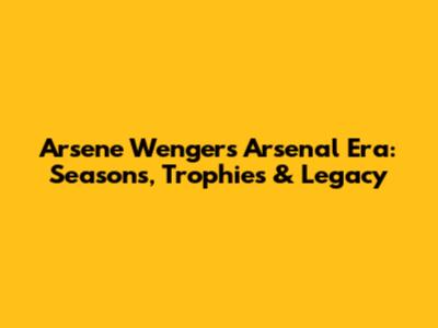 Arsene Wenger's Arsenal Era: Seasons, Trophies & Legacy
