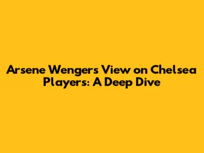 Arsene Wenger's View on Chelsea Players: A Deep Dive